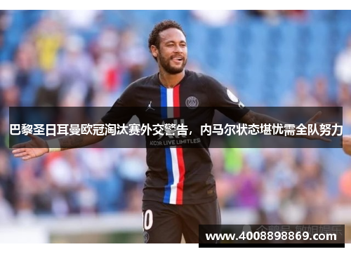 巴黎圣日耳曼欧冠淘汰赛外交警告，内马尔状态堪忧需全队努力